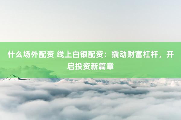 什么场外配资 线上白银配资：撬动财富杠杆，开启投资新篇章