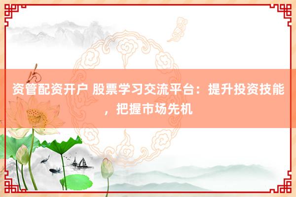 资管配资开户 股票学习交流平台：提升投资技能，把握市场先机