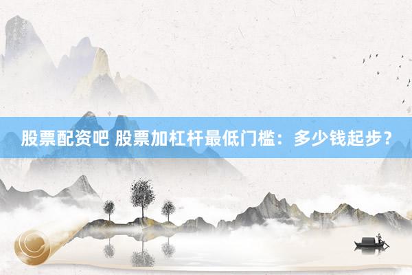 股票配资吧 股票加杠杆最低门槛：多少钱起步？