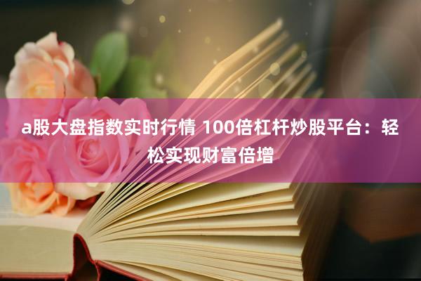 a股大盘指数实时行情 100倍杠杆炒股平台：轻松实现财富倍增