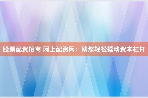 股票配资招商 网上配资网：助您轻松撬动资本杠杆