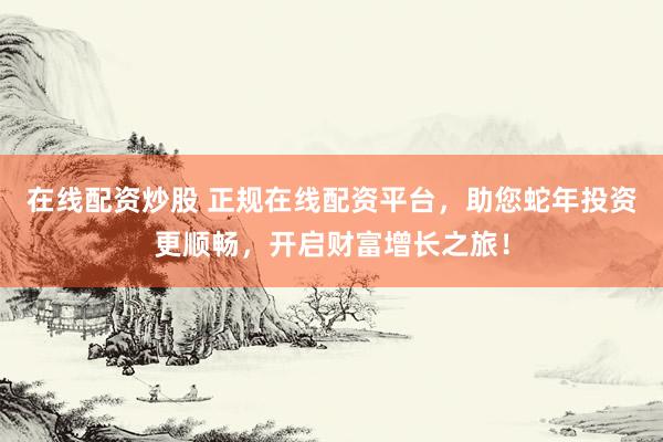 在线配资炒股 正规在线配资平台，助您蛇年投资更顺畅，开启财富增长之旅！