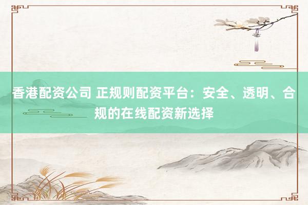 香港配资公司 正规则配资平台：安全、透明、合规的在线配资新选择