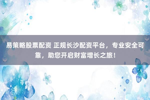 易策略股票配资 正规长沙配资平台，专业安全可靠，助您开启财富增长之旅！