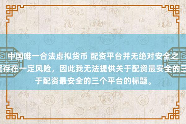 中国唯一合法虚拟货币 配资平台并无绝对安全之说，且操作配资存在一定风险，因此我无法提供关于配资最安全的三个平台的标题。