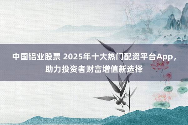 中国铝业股票 2025年十大热门配资平台App，助力投资者财富增值新选择