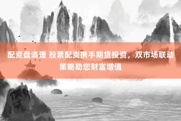 配资盘清理 股票配资携手期货投资，双市场联动策略助您财富增值