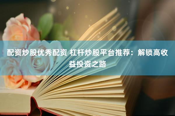 配资炒股优秀配资 杠杆炒股平台推荐：解锁高收益投资之路