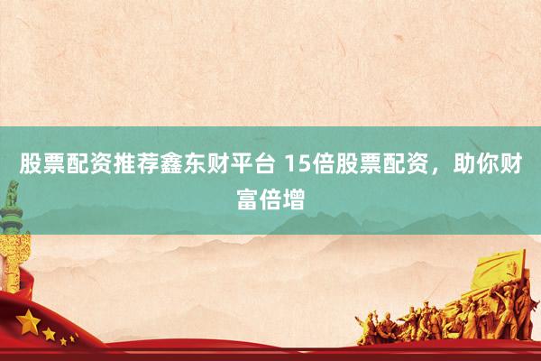 股票配资推荐鑫东财平台 15倍股票配资，助你财富倍增