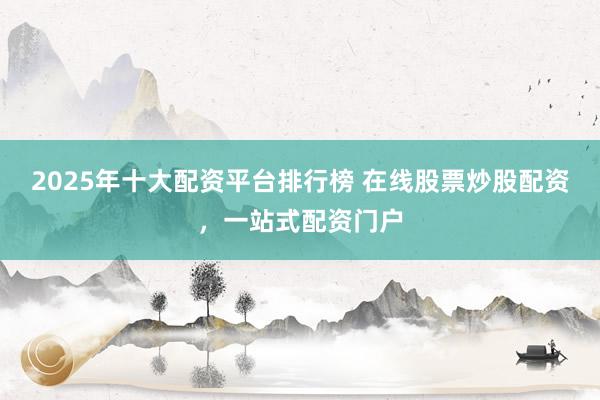 2025年十大配资平台排行榜 在线股票炒股配资，一站式配资门户