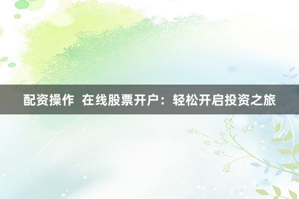 配资操作  在线股票开户：轻松开启投资之旅