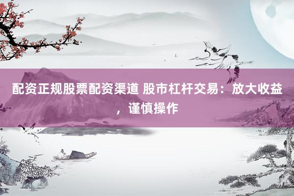 配资正规股票配资渠道 股市杠杆交易：放大收益，谨慎操作