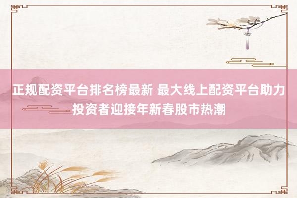 正规配资平台排名榜最新 最大线上配资平台助力投资者迎接年新春股市热潮