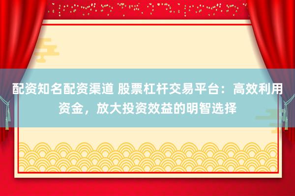配资知名配资渠道 股票杠杆交易平台：高效利用资金，放大投资效益的明智选择
