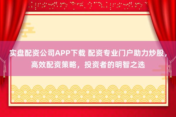 实盘配资公司APP下载 配资专业门户助力炒股，高效配资策略，投资者的明智之选
