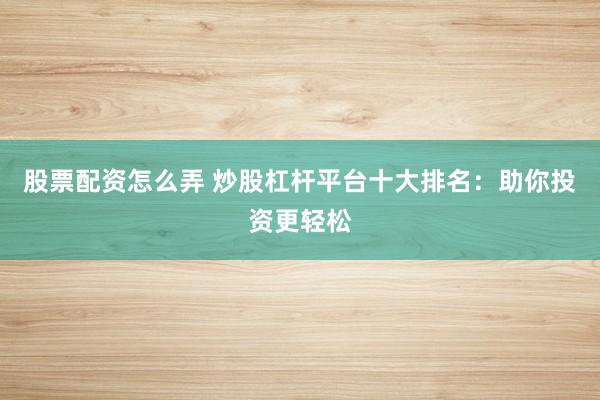 股票配资怎么弄 炒股杠杆平台十大排名：助你投资更轻松