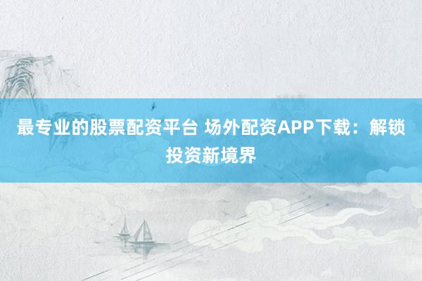 最专业的股票配资平台 场外配资APP下载：解锁投资新境界
