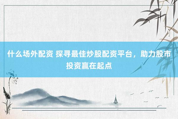 什么场外配资 探寻最佳炒股配资平台，助力股市投资赢在起点