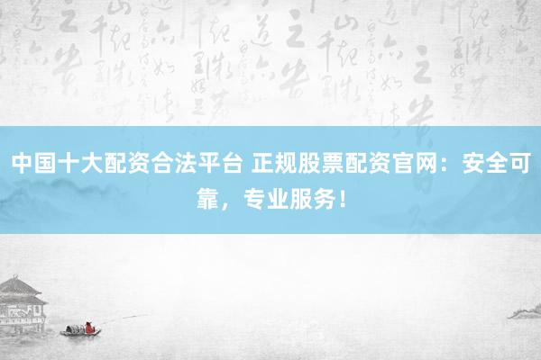 中国十大配资合法平台 正规股票配资官网：安全可靠，专业服务！