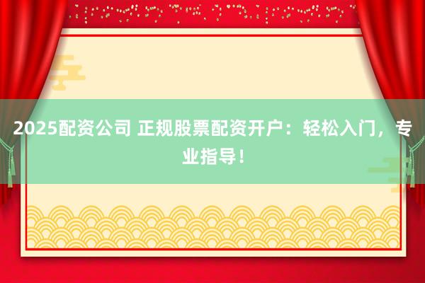 2025配资公司 正规股票配资开户：轻松入门，专业指导！