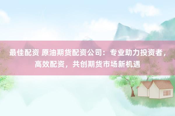 最佳配资 原油期货配资公司：专业助力投资者，高效配资，共创期货市场新机遇