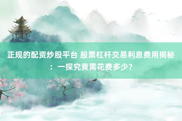 正规的配资炒股平台 股票杠杆交易利息费用揭秘：一探究竟需花费多少？