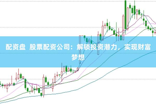 配资盘  股票配资公司：解锁投资潜力，实现财富梦想