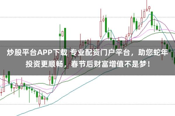 炒股平台APP下载 专业配资门户平台，助您蛇年投资更顺畅，春节后财富增值不是梦！