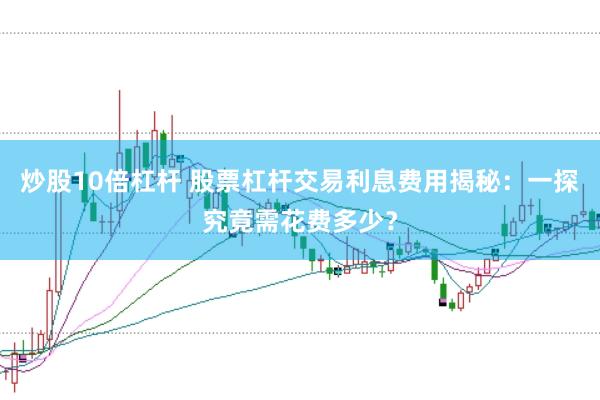 炒股10倍杠杆 股票杠杆交易利息费用揭秘：一探究竟需花费多少？
