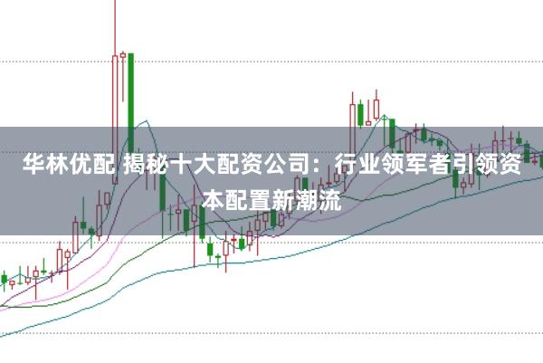 华林优配 揭秘十大配资公司：行业领军者引领资本配置新潮流