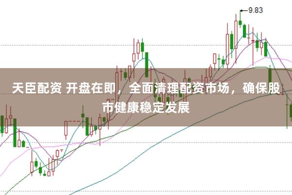 天臣配资 开盘在即，全面清理配资市场，确保股市健康稳定发展
