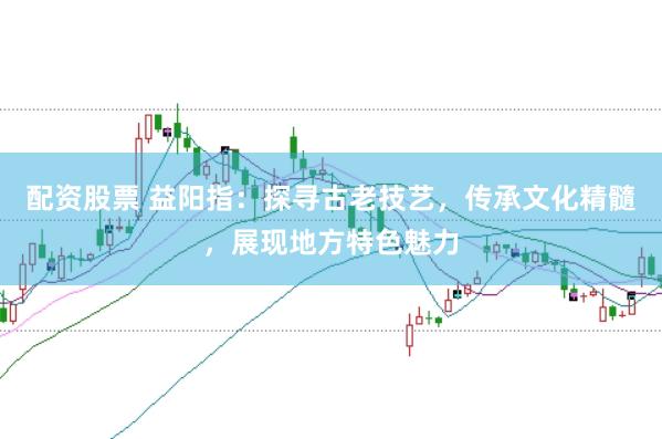 配资股票 益阳指：探寻古老技艺，传承文化精髓，展现地方特色魅力