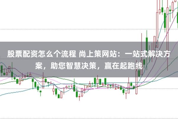 股票配资怎么个流程 尚上策网站：一站式解决方案，助您智慧决策，赢在起跑线
