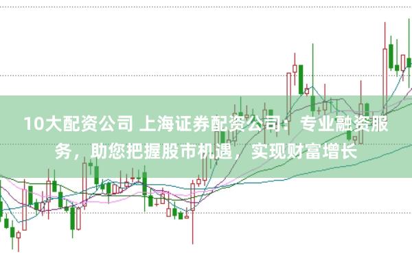 10大配资公司 上海证券配资公司：专业融资服务，助您把握股市机遇，实现财富增长