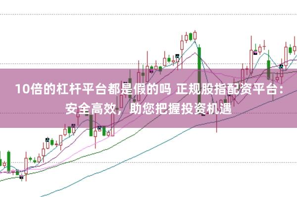 10倍的杠杆平台都是假的吗 正规股指配资平台：安全高效，助您把握投资机遇