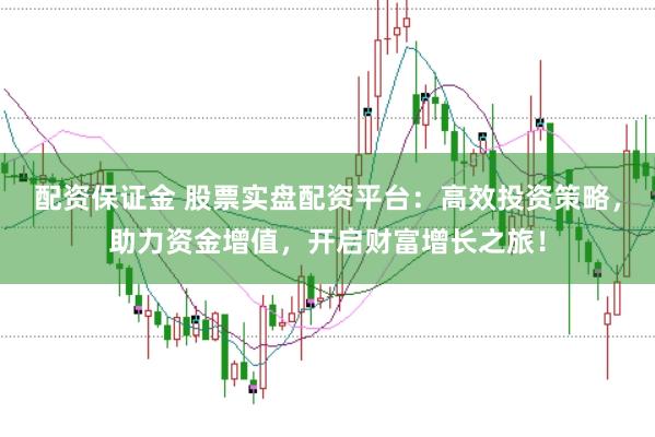 配资保证金 股票实盘配资平台：高效投资策略，助力资金增值，开启财富增长之旅！