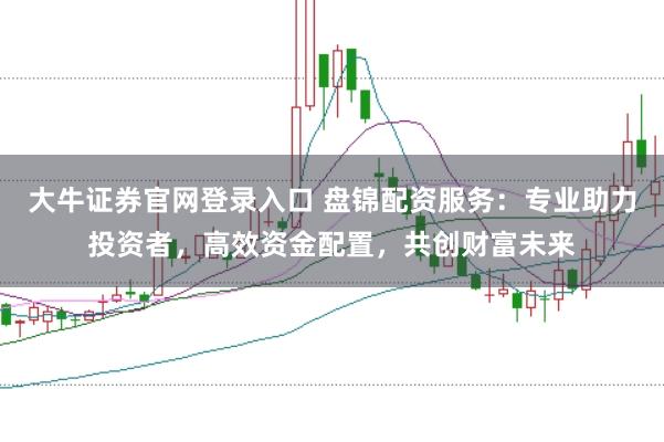 大牛证券官网登录入口 盘锦配资服务：专业助力投资者，高效资金配置，共创财富未来