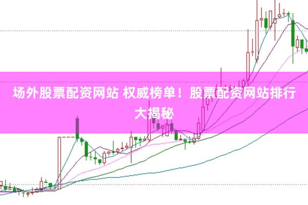 场外股票配资网站 权威榜单！股票配资网站排行大揭秘