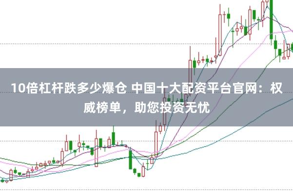 10倍杠杆跌多少爆仓 中国十大配资平台官网：权威榜单，助您投资无忧