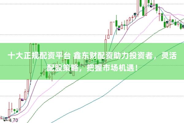 十大正规配资平台 鑫东财配资助力投资者，灵活配股策略，把握市场机遇！