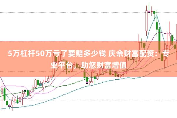 5万杠杆50万亏了要赔多少钱 庆余财富配资：专业平台，助您财富增值