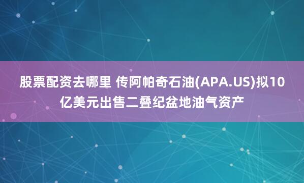 股票配资去哪里 传阿帕奇石油(APA.US)拟10亿美元出售二叠纪盆地油气资产