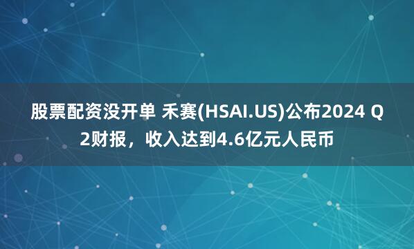 股票配资没开单 禾赛(HSAI.US)公布2024 Q2财报，收入达到4.6亿元人民币