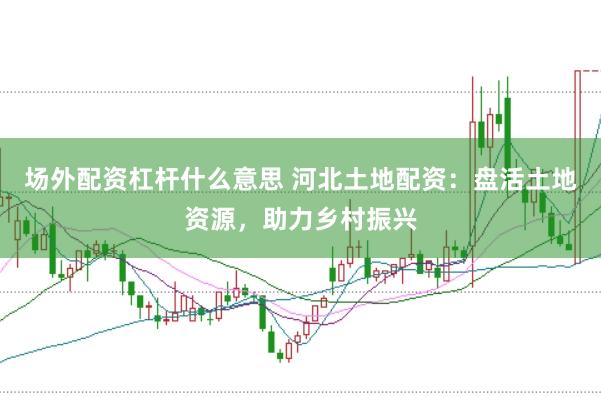 场外配资杠杆什么意思 河北土地配资：盘活土地资源，助力乡村振兴