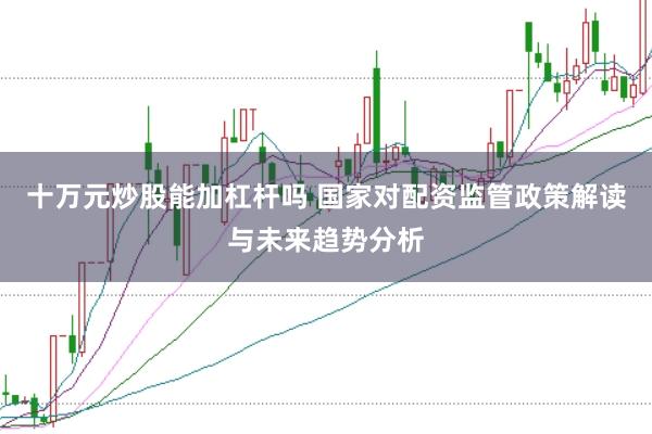 十万元炒股能加杠杆吗 国家对配资监管政策解读与未来趋势分析