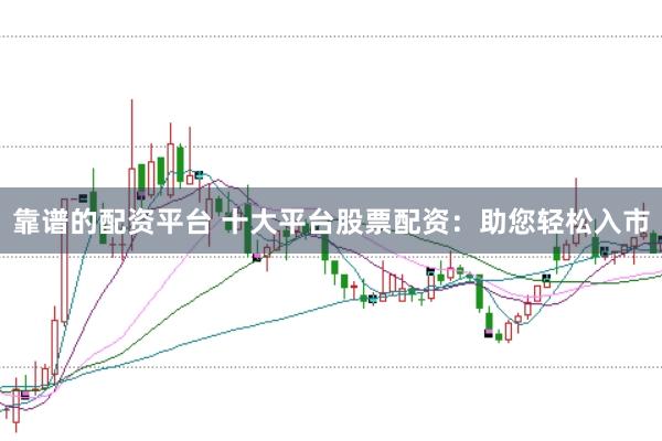 靠谱的配资平台 十大平台股票配资：助您轻松入市