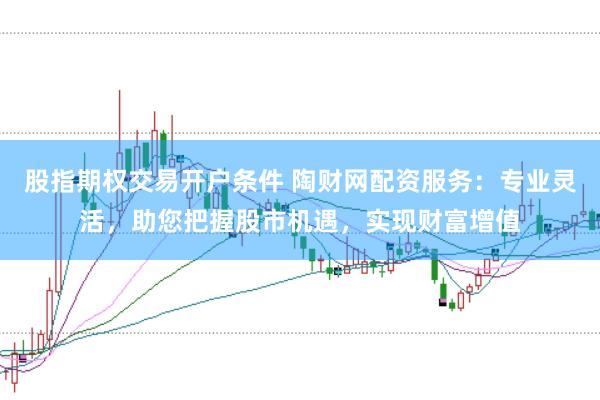 股指期权交易开户条件 陶财网配资服务：专业灵活，助您把握股市机遇，实现财富增值
