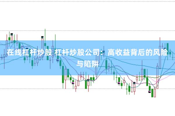 在线杠杆炒股 杠杆炒股公司:高收益背后的风险与陷阱