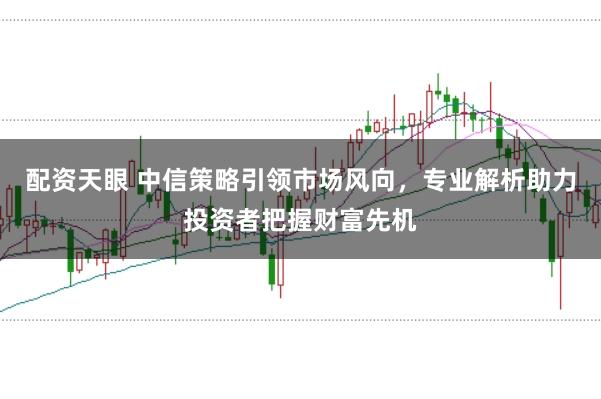 配资天眼 中信策略引领市场风向，专业解析助力投资者把握财富先机