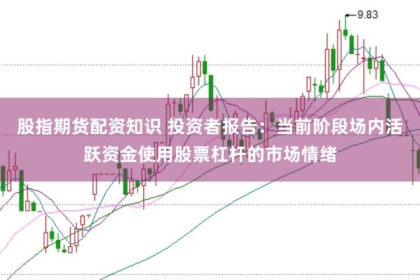 股指期货配资知识 投资者报告:当前阶段场内活跃资金使用股票杠杆的市场情绪
